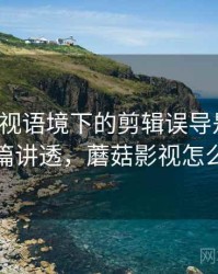 蘑菇影视语境下的剪辑误导是什么：一篇讲透，蘑菇影视怎么样