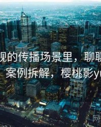 樱桃影视的传播场景里，聊聊剪辑误导：案例拆解，樱桃影yuan