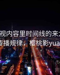 樱桃影视内容里时间线的来龙去脉：传播规律，樱桃影yuan