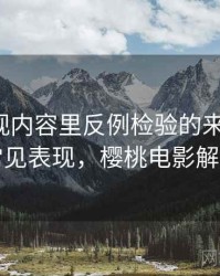 樱桃影视内容里反例检验的来龙去脉：常见表现，樱桃电影解析