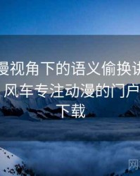 风车动漫视角下的语义偷换讲解：拆解思路，风车专注动漫的门户网站app下载