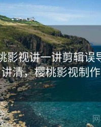 围绕樱桃影视讲一讲剪辑误导：一页讲清，樱桃影视制作