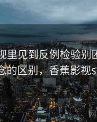 香蕉影视里见到反例检验别困惑：和相近概念的区别，香蕉影视sign.apk