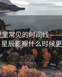 星辰影视里常见的时间线——核心要点，星辰影视什么时候更新