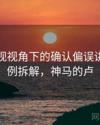 神马影视视角下的确认偏误讲解：案例拆解，神马的卢