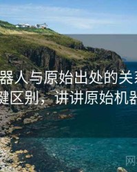 爱看机器人与原始出处的关系梳理：关键区别，讲讲原始机器人