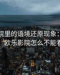欧乐影院里的语境还原现象：背后机制，欧乐影院怎么不能看了