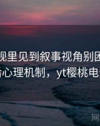 樱桃影视里见到叙事视角别困惑：背后心理机制，yt樱桃电影