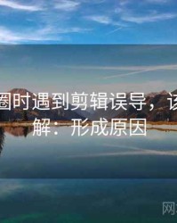 读微密圈时遇到剪辑误导，该怎么理解：形成原因