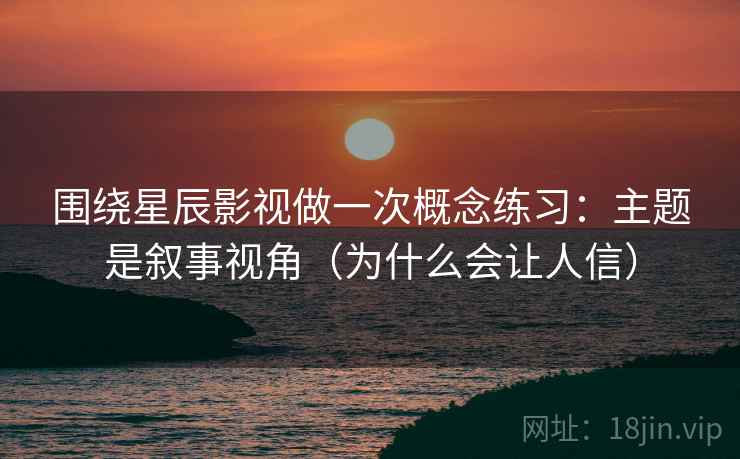 围绕星辰影视做一次概念练习：主题是叙事视角（为什么会让人信）