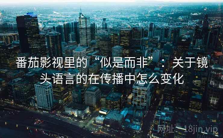 番茄影视里的“似是而非”：关于镜头语言的在传播中怎么变化