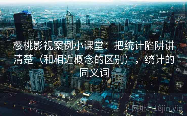 樱桃影视案例小课堂:把统计陷阱讲清楚(和相近概念的区别),统计的同义词 樱桃影视案例小课堂:把统计陷阱讲清楚(和相近概念的区别),统计的同义词
