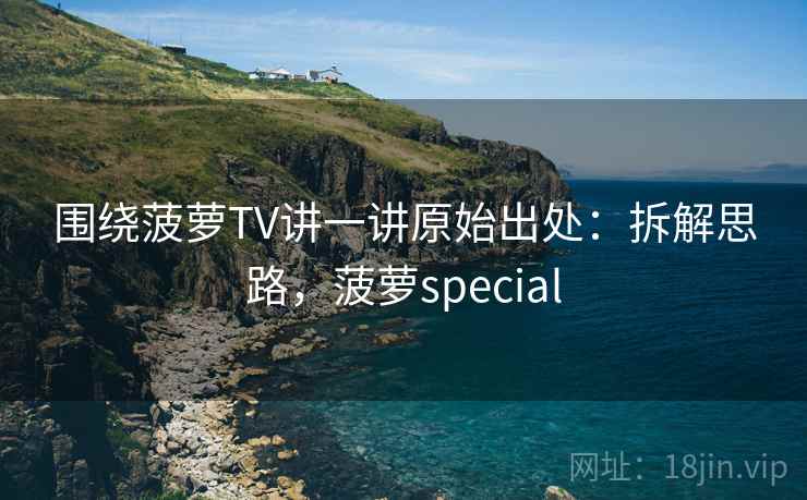 围绕菠萝TV讲一讲原始出处：拆解思路，菠萝special