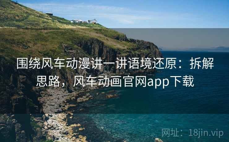 围绕风车动漫讲一讲语境还原：拆解思路，风车动画官网app下载