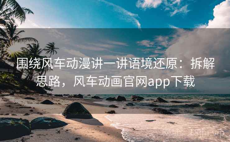 围绕风车动漫讲一讲语境还原：拆解思路，风车动画官网app下载