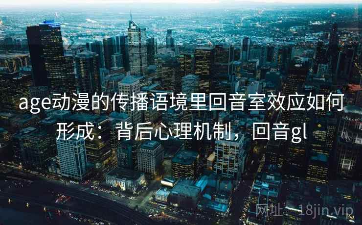 age动漫的传播语境里回音室效应如何形成：背后心理机制，回音gl