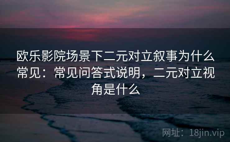 欧乐影院场景下二元对立叙事为什么常见：常见问答式说明，二元对立视角是什么