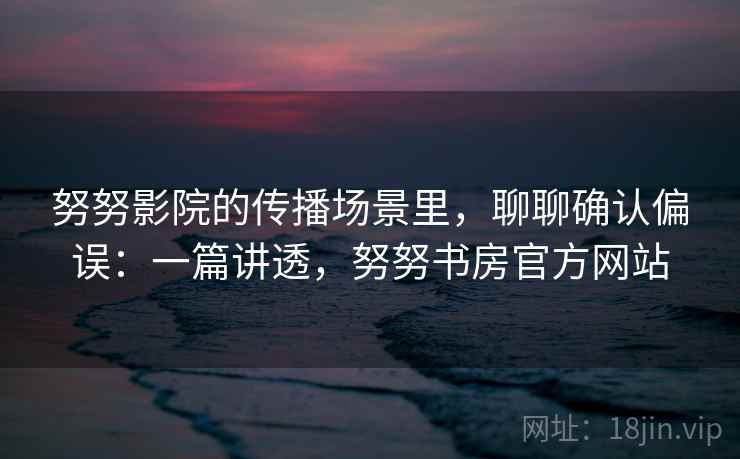 努努影院的传播场景里，聊聊确认偏误：一篇讲透，努努书房官方网站