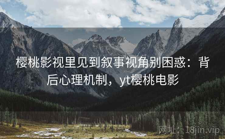 樱桃影视里见到叙事视角别困惑：背后心理机制，yt樱桃电影