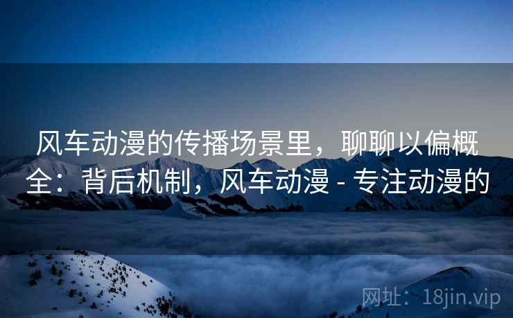 风车动漫的传播场景里，聊聊以偏概全：背后机制，风车动漫 - 专注动漫的