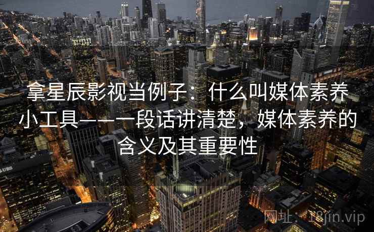 拿星辰影视当例子：什么叫媒体素养小工具——一段话讲清楚，媒体素养的含义及其重要性