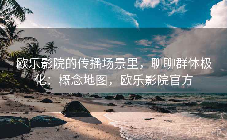 欧乐影院的传播场景里，聊聊群体极化：概念地图，欧乐影院官方