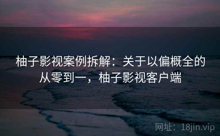 柚子影视案例拆解：关于以偏概全的从零到一，柚子影视客户端