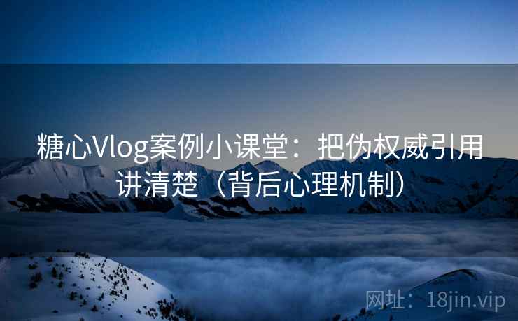 糖心Vlog案例小课堂：把伪权威引用讲清楚（背后心理机制）