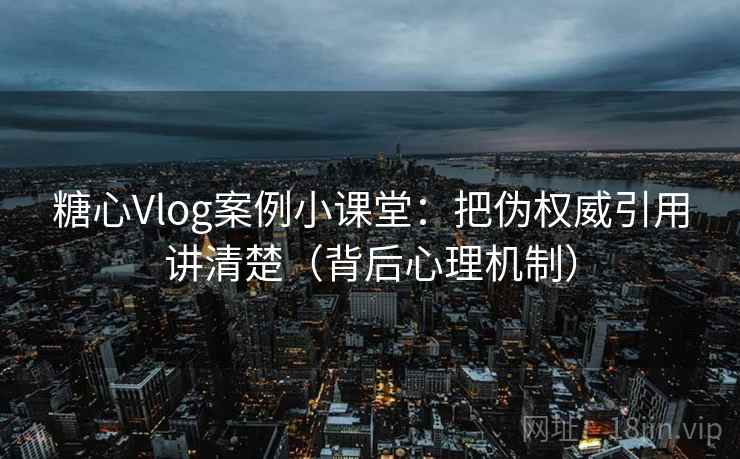 糖心Vlog案例小课堂：把伪权威引用讲清楚（背后心理机制）