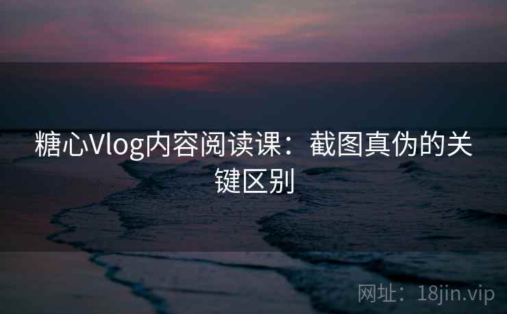 糖心Vlog内容阅读课：截图真伪的关键区别