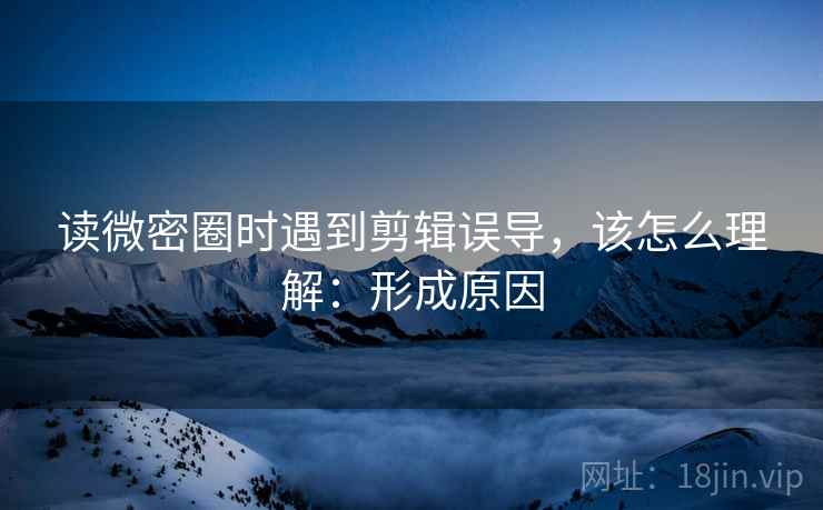 读微密圈时遇到剪辑误导，该怎么理解：形成原因