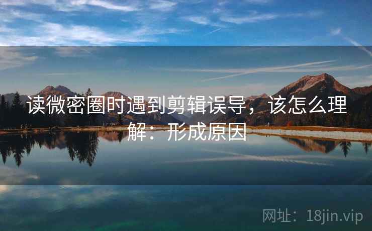 读微密圈时遇到剪辑误导，该怎么理解：形成原因