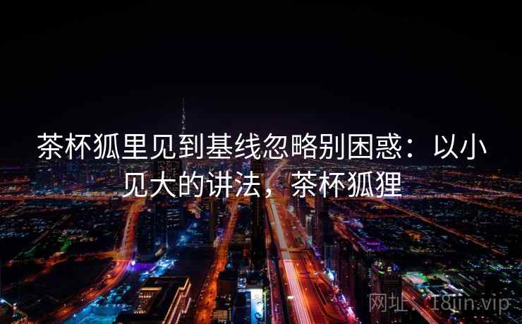 茶杯狐里见到基线忽略别困惑:以小见大的讲法,茶杯狐狸 茶杯狐里见到基线忽略别困惑:以小见大的讲法,茶杯狐狸