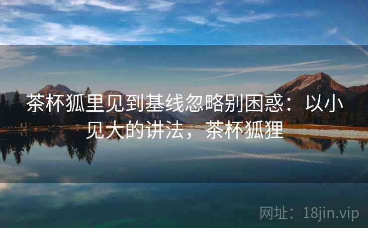 茶杯狐里见到基线忽略别困惑:以小见大的讲法,茶杯狐狸 茶杯狐里见到基线忽略别困惑:以小见大的讲法,茶杯狐狸