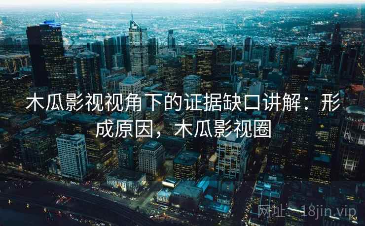 木瓜影视视角下的证据缺口讲解：形成原因，木瓜影视圈