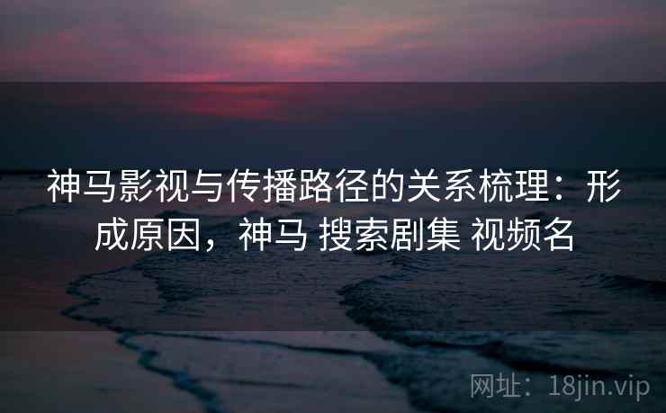 神马影视与传播路径的关系梳理：形成原因，神马 搜索剧集 视频名