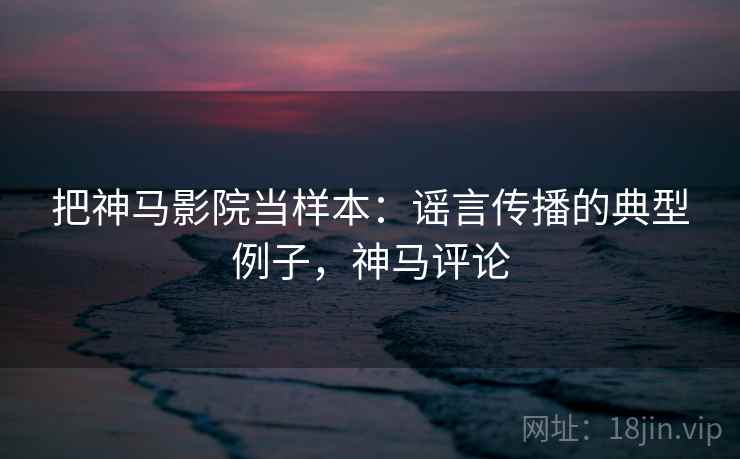 把神马影院当样本：谣言传播的典型例子，神马评论