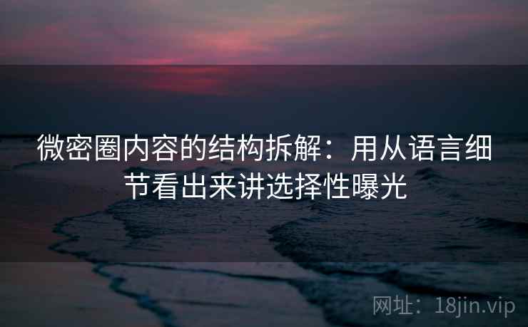 微密圈内容的结构拆解：用从语言细节看出来讲选择性曝光