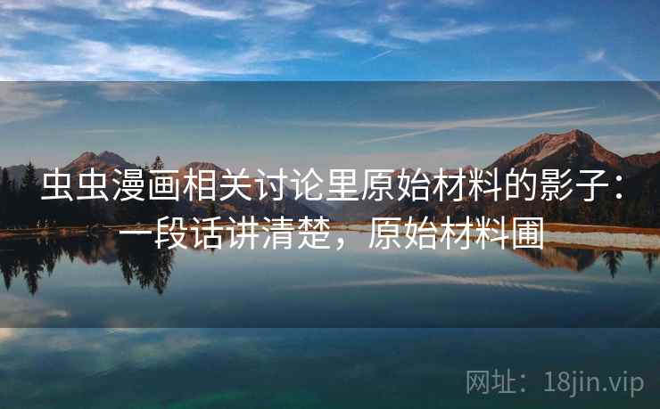 虫虫漫画相关讨论里原始材料的影子：一段话讲清楚，原始材料圃