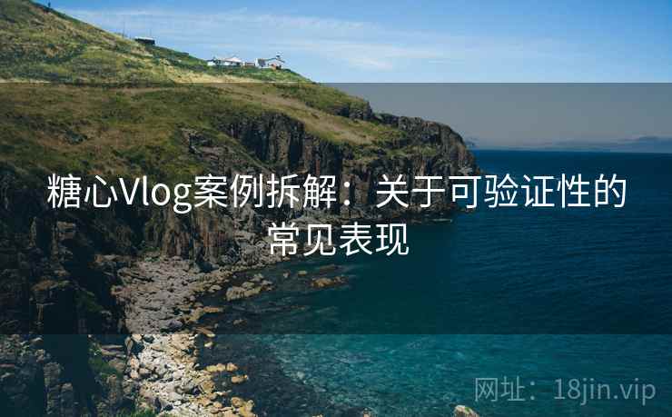糖心Vlog案例拆解:关于可验证性的常见表现 糖心Vlog案例拆解:关于可验证性的常见表现