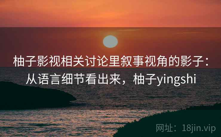 柚子影视相关讨论里叙事视角的影子：从语言细节看出来，柚子yingshi