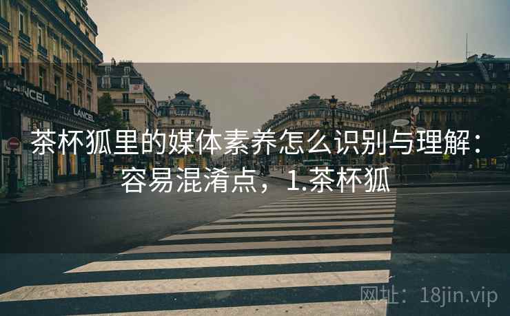 茶杯狐里的媒体素养怎么识别与理解:容易混淆点,1.茶杯狐 茶杯狐里的媒体素养怎么识别与理解:容易混淆点,1.茶杯狐