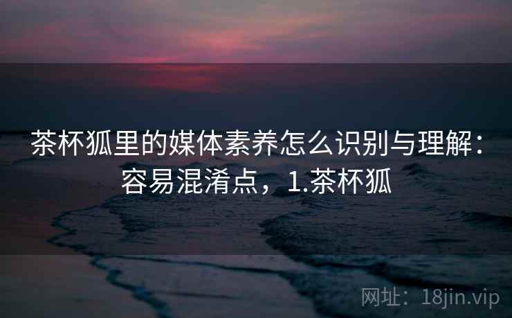 茶杯狐里的媒体素养怎么识别与理解:容易混淆点,1.茶杯狐 茶杯狐里的媒体素养怎么识别与理解:容易混淆点,1.茶杯狐