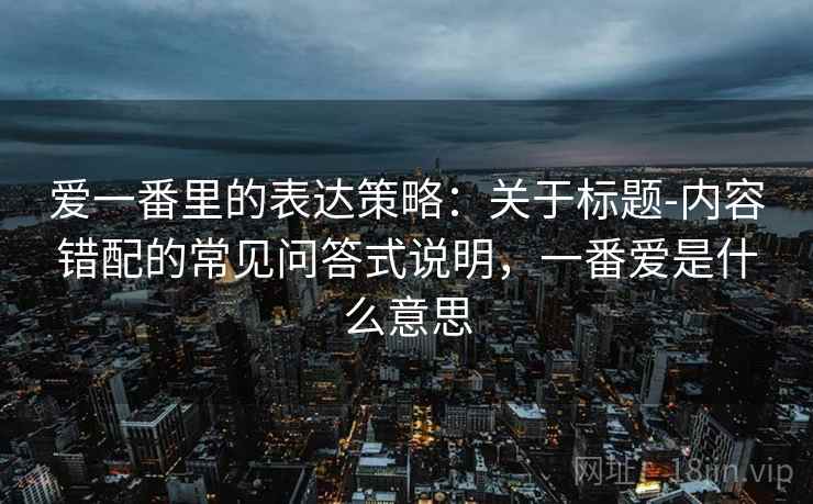 爱一番里的表达策略:关于标题-内容错配的常见问答式说明,一番爱是什么意思 爱一番里的表达策略:关于标题-内容错配的常见问答式说明,一番爱是什么意思