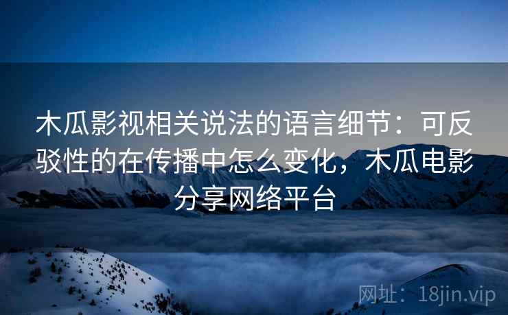 木瓜影视相关说法的语言细节：可反驳性的在传播中怎么变化，木瓜电影分享网络平台