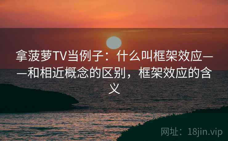 拿菠萝TV当例子：什么叫框架效应——和相近概念的区别，框架效应的含义
