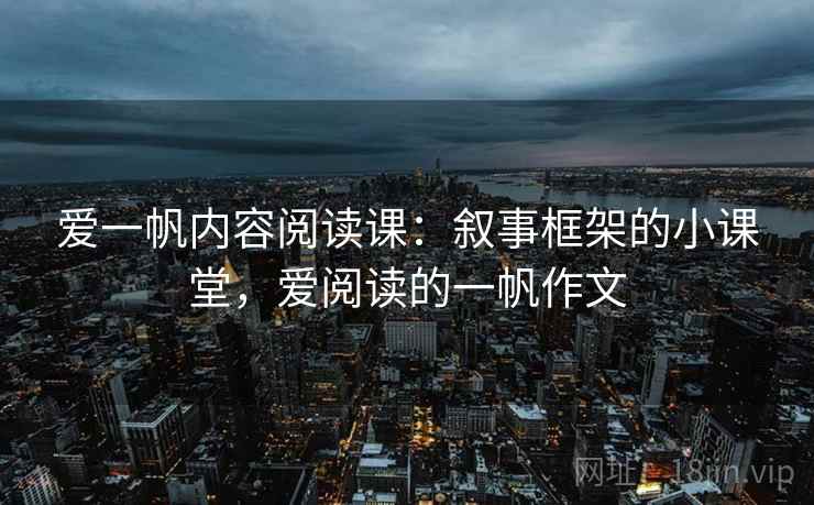 爱一帆内容阅读课:叙事框架的小课堂,爱阅读的一帆作文 爱一帆内容阅读课:叙事框架的小课堂,爱阅读的一帆作文