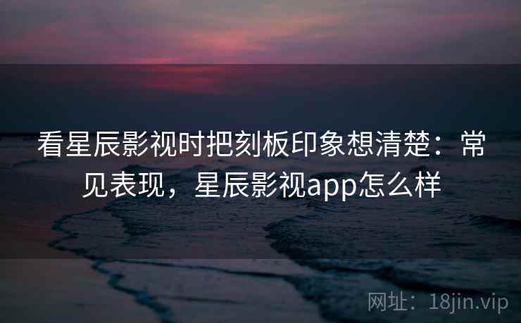 看星辰影视时把刻板印象想清楚:常见表现,星辰影视app怎么样 看星辰影视时把刻板印象想清楚:常见表现,星辰影视app怎么样