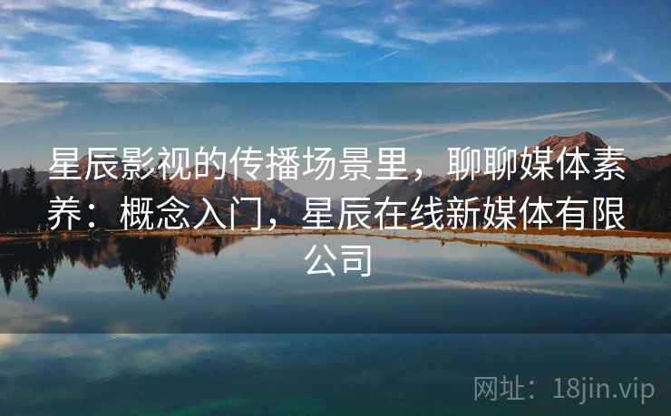星辰影视的传播场景里,聊聊媒体素养:概念入门,星辰在线新媒体有限公司 星辰影视的传播场景里,聊聊媒体素养:概念入门,星辰在线新媒体有限公司