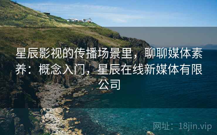 星辰影视的传播场景里,聊聊媒体素养:概念入门,星辰在线新媒体有限公司 星辰影视的传播场景里,聊聊媒体素养:概念入门,星辰在线新媒体有限公司